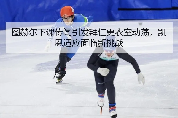 图赫尔下课传闻引发拜仁更衣室动荡，凯恩适应面临新挑战